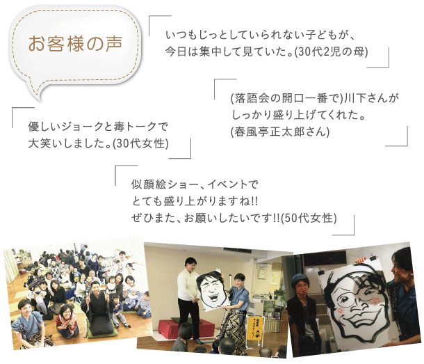 お客様の声「いつもじっとしていられない子どもが、今日は集中して見ていた。(30代2児の母)」「優しいジョークと毒トークで大笑いしました。(30代女性)」「(落語会の開口一番で)川下さんが
しっかり盛り上げてくれた。(春風亭正太郎さん)」「似顔絵ショー、イベントでとても盛り上がりますね!!ぜひまた、お願いしたいです!!( 50代女性)」